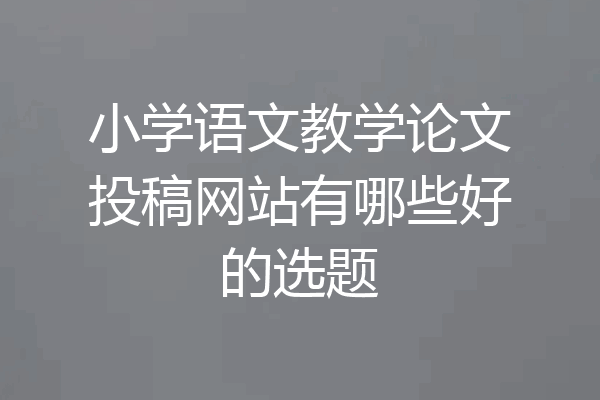 小学语文教学论文投稿网站有哪些好的选题