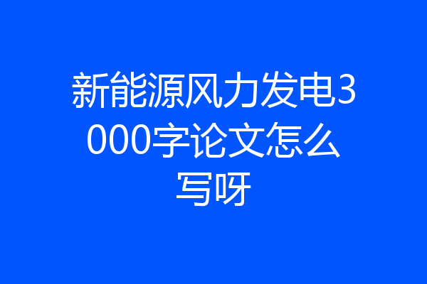 新能源风力发电3000字论文怎么写呀