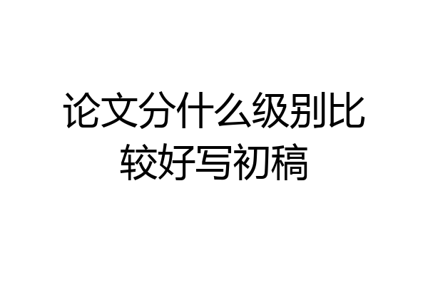 论文分什么级别比较好写初稿
