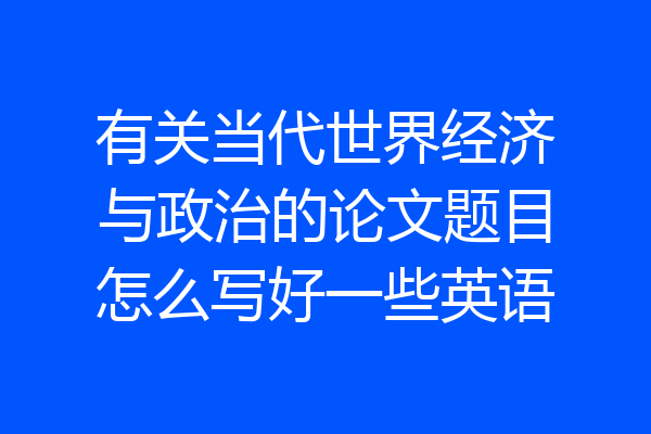 有关当代世界经济与政治的论文题目怎么写好一些英语