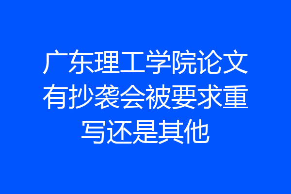 广东理工学院论文有抄袭会被要求重写还是其他