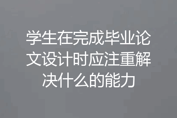 学生在完成毕业论文设计时应注重解决什么的能力