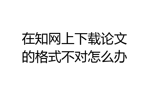 在知网上下载论文的格式不对怎么办