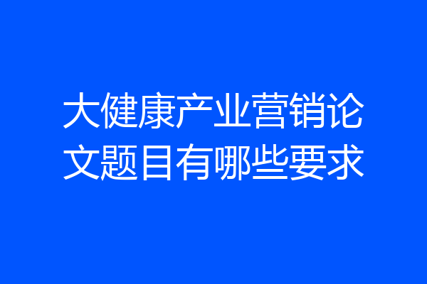大健康产业营销论文题目有哪些要求