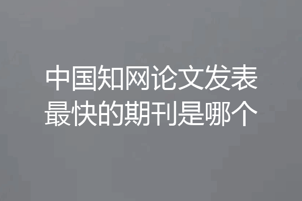 中国知网论文发表最快的期刊是哪个