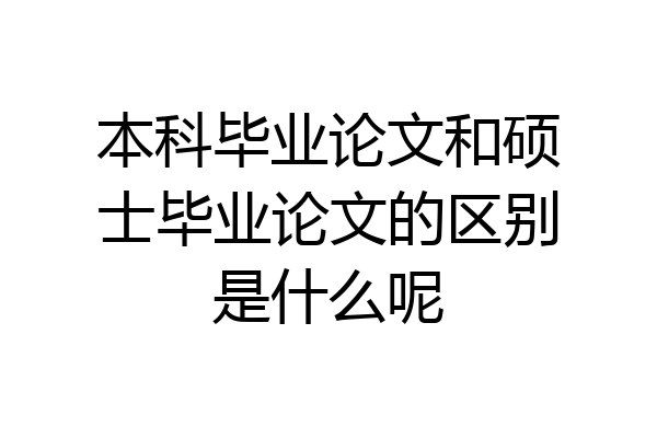 本科毕业论文和硕士毕业论文的区别是什么呢