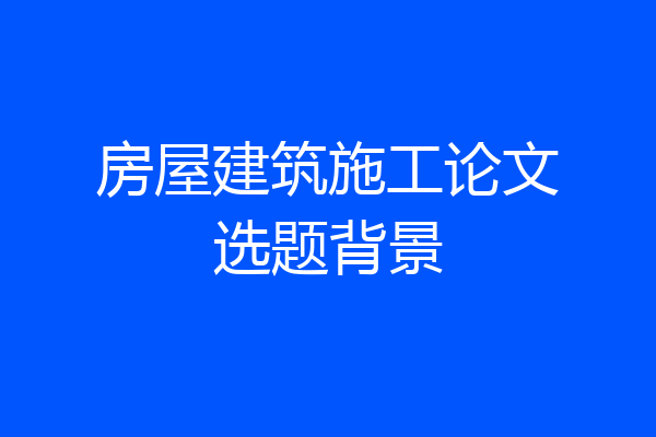 房屋建筑施工论文选题背景