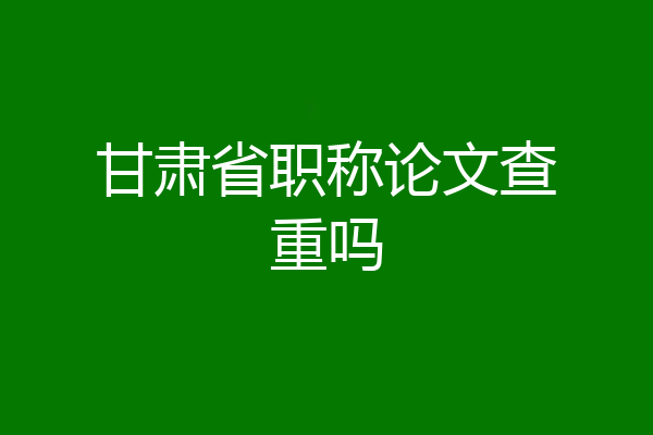 甘肃省职称论文查重吗