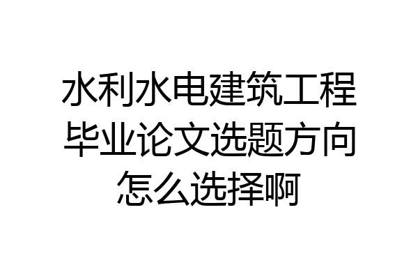 水利水电建筑工程毕业论文选题方向怎么选择啊