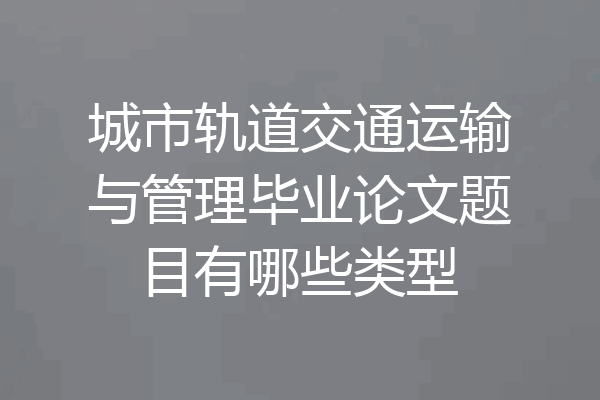 城市轨道交通运输与管理毕业论文题目有哪些类型