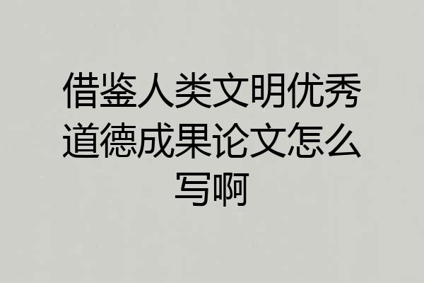 借鉴人类文明优秀道德成果论文怎么写啊