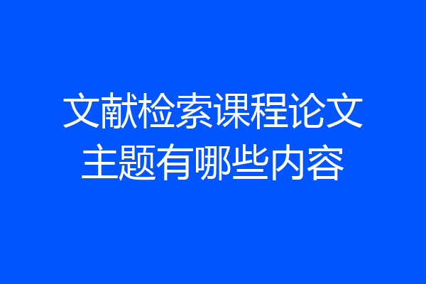 文献检索课程论文主题有哪些内容