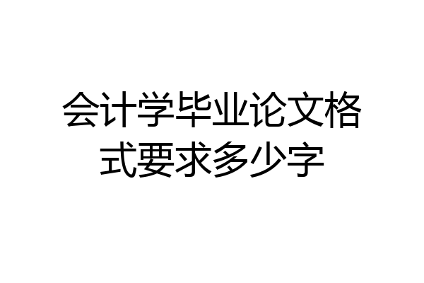 会计学毕业论文格式要求多少字