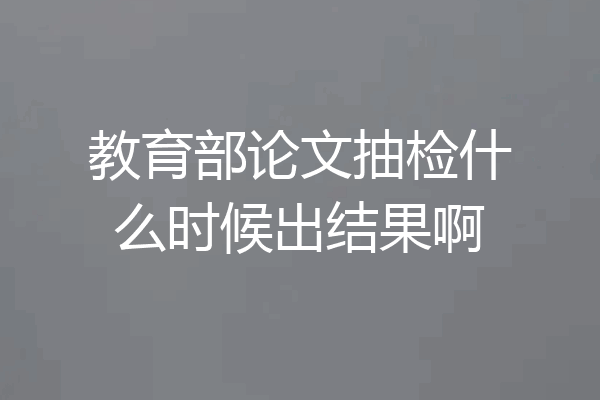 教育部论文抽检什么时候出结果啊