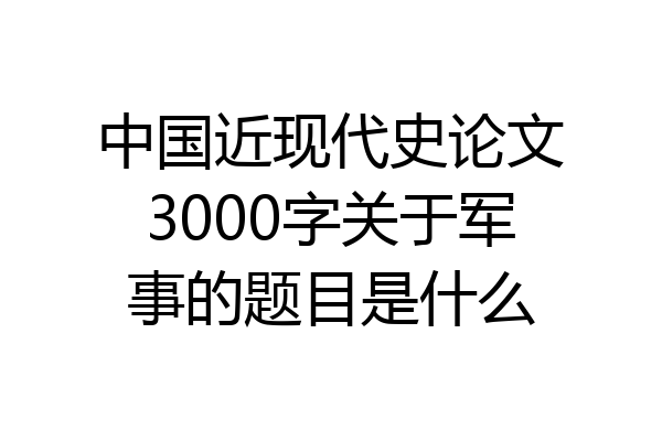 中国近现代史论文3000字关于军事的题目是什么