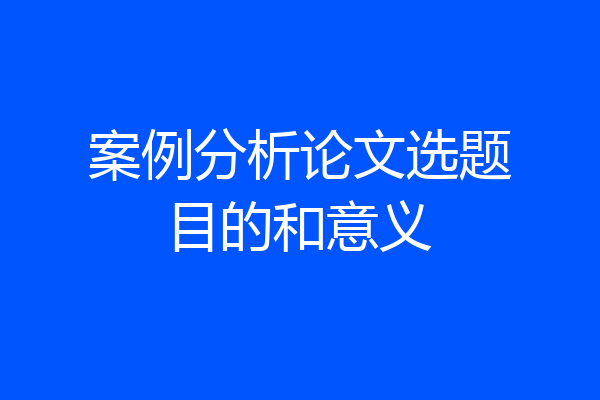 案例分析论文选题目的和意义