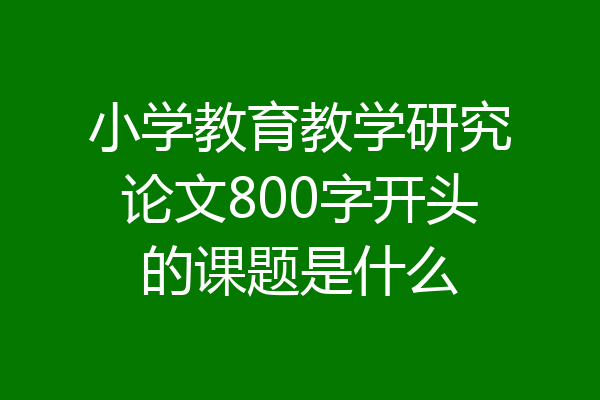 小学教育教学研究论文800字开头的课题是什么