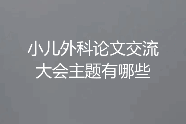 小儿外科论文交流大会主题有哪些