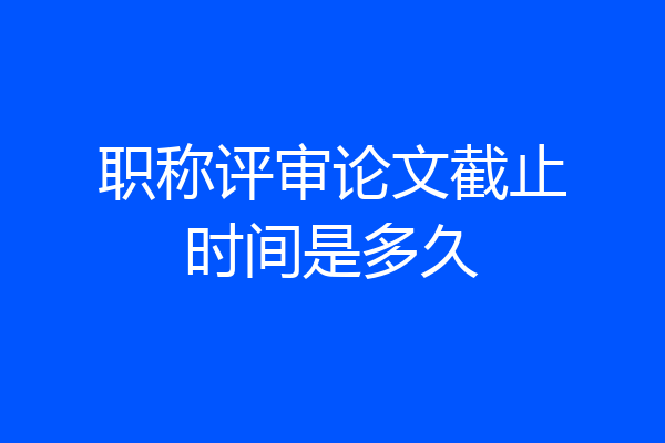 职称评审论文截止时间是多久
