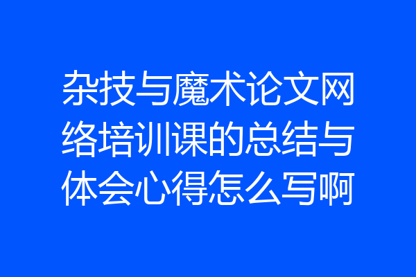 杂技与魔术论文网络培训课的总结与体会心得怎么写啊