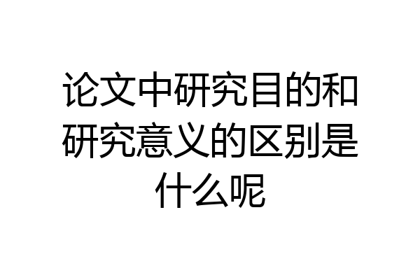 论文中研究目的和研究意义的区别是什么呢
