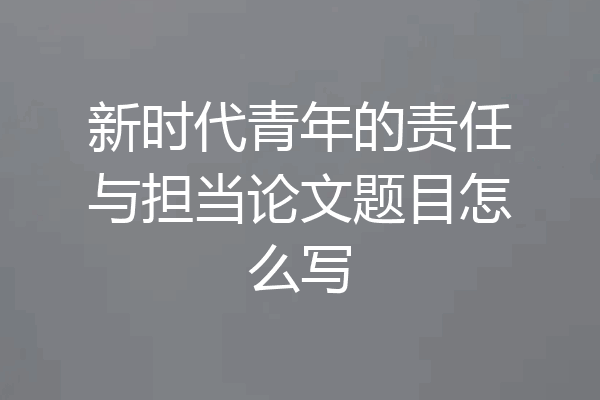 新时代青年的责任与担当论文题目怎么写