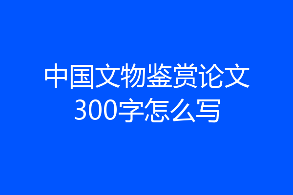 中国文物鉴赏论文300字怎么写