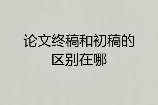 论文终稿和初稿的区别在哪