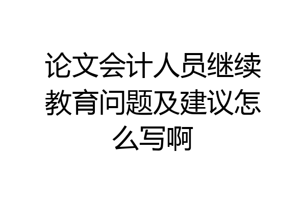 论文会计人员继续教育问题及建议怎么写啊