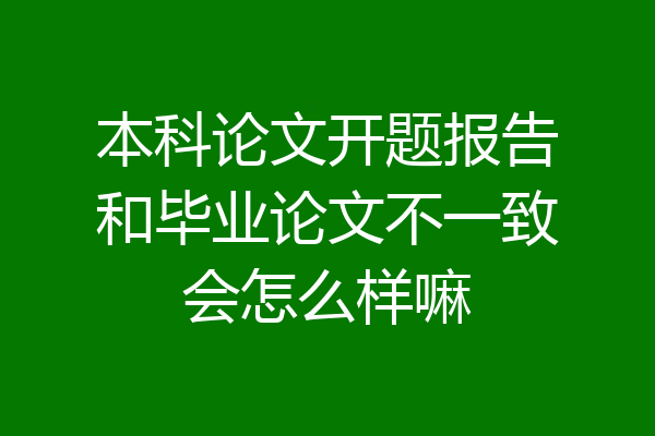 本科论文开题报告和毕业论文不一致会怎么样嘛