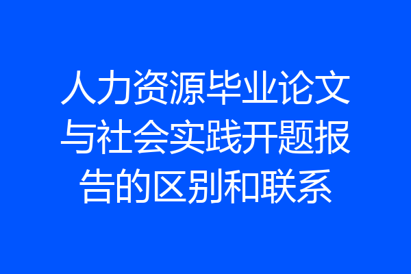 人力资源毕业论文与社会实践开题报告的区别和联系