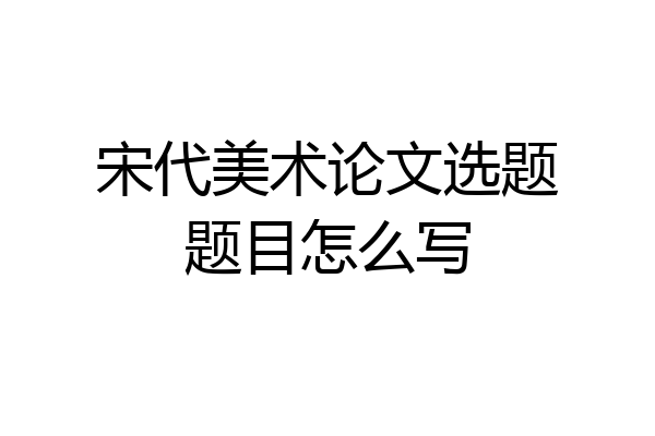 宋代美术论文选题题目怎么写