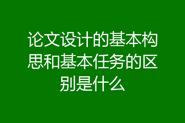 论文设计的基本构思和基本任务的区别是什么