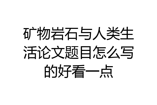 矿物岩石与人类生活论文题目怎么写的好看一点