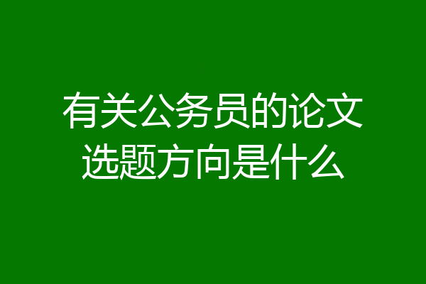 有关公务员的论文选题方向是什么