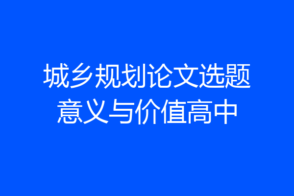 城乡规划论文选题意义与价值高中