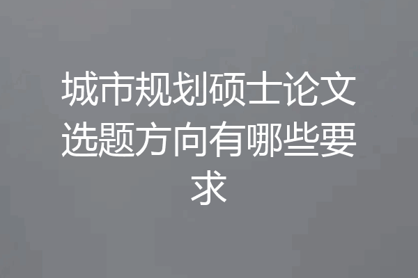城市规划硕士论文选题方向有哪些要求