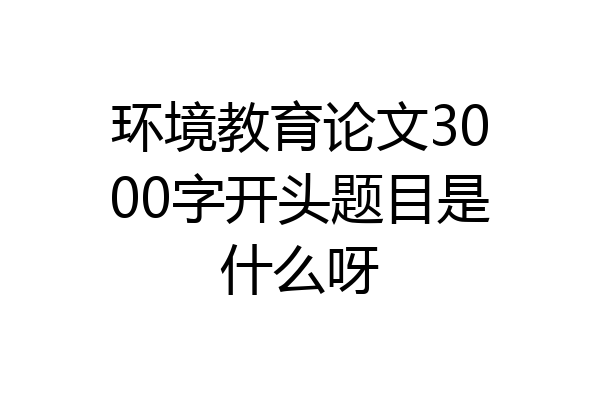 环境教育论文3000字开头题目是什么呀