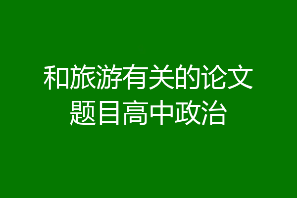 和旅游有关的论文题目高中政治