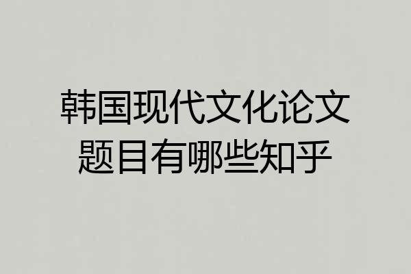韩国现代文化论文题目有哪些知乎
