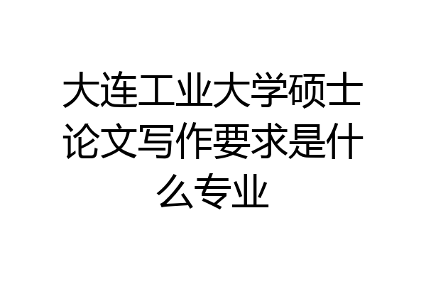 大连工业大学硕士论文写作要求是什么专业