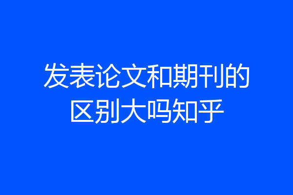 发表论文和期刊的区别大吗知乎