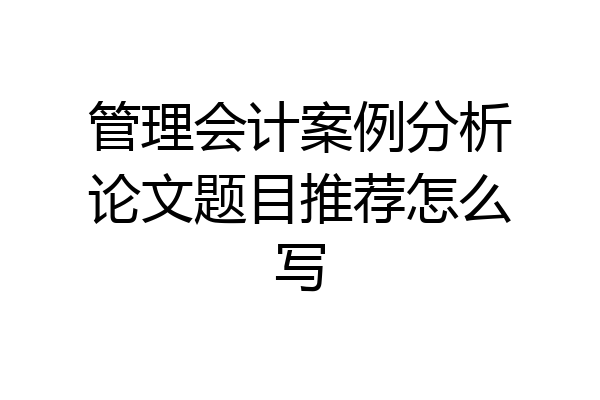 管理会计案例分析论文题目推荐怎么写