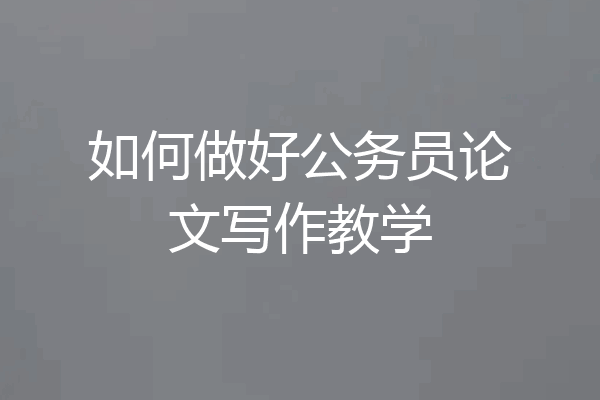 如何做好公务员论文写作教学