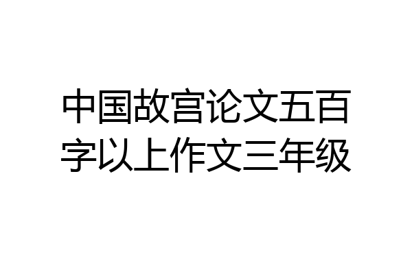 中国故宫论文五百字以上作文三年级