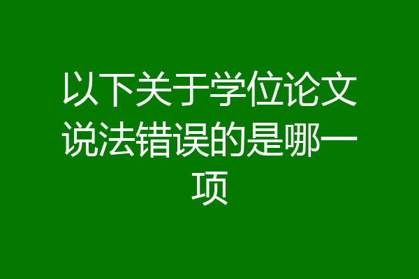 以下关于学位论文说法错误的是哪一项