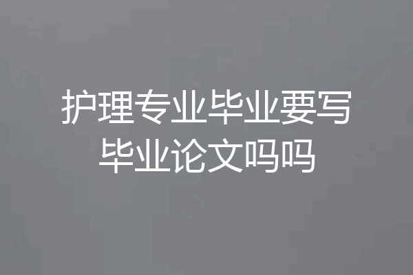 护理专业毕业要写毕业论文吗吗