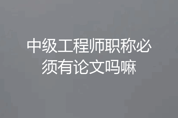 中级工程师职称必须有论文吗嘛