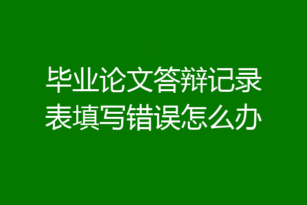 毕业论文答辩记录表填写错误怎么办