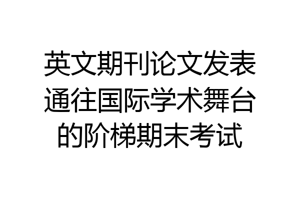 英文期刊论文发表通往国际学术舞台的阶梯期末考试